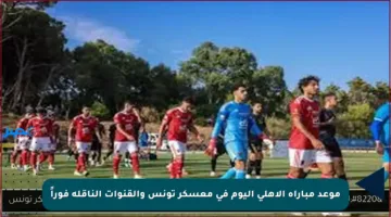 موعد مباراة الأهلي اليوم في معسكر تونس والقنوات الناقلة فوراً